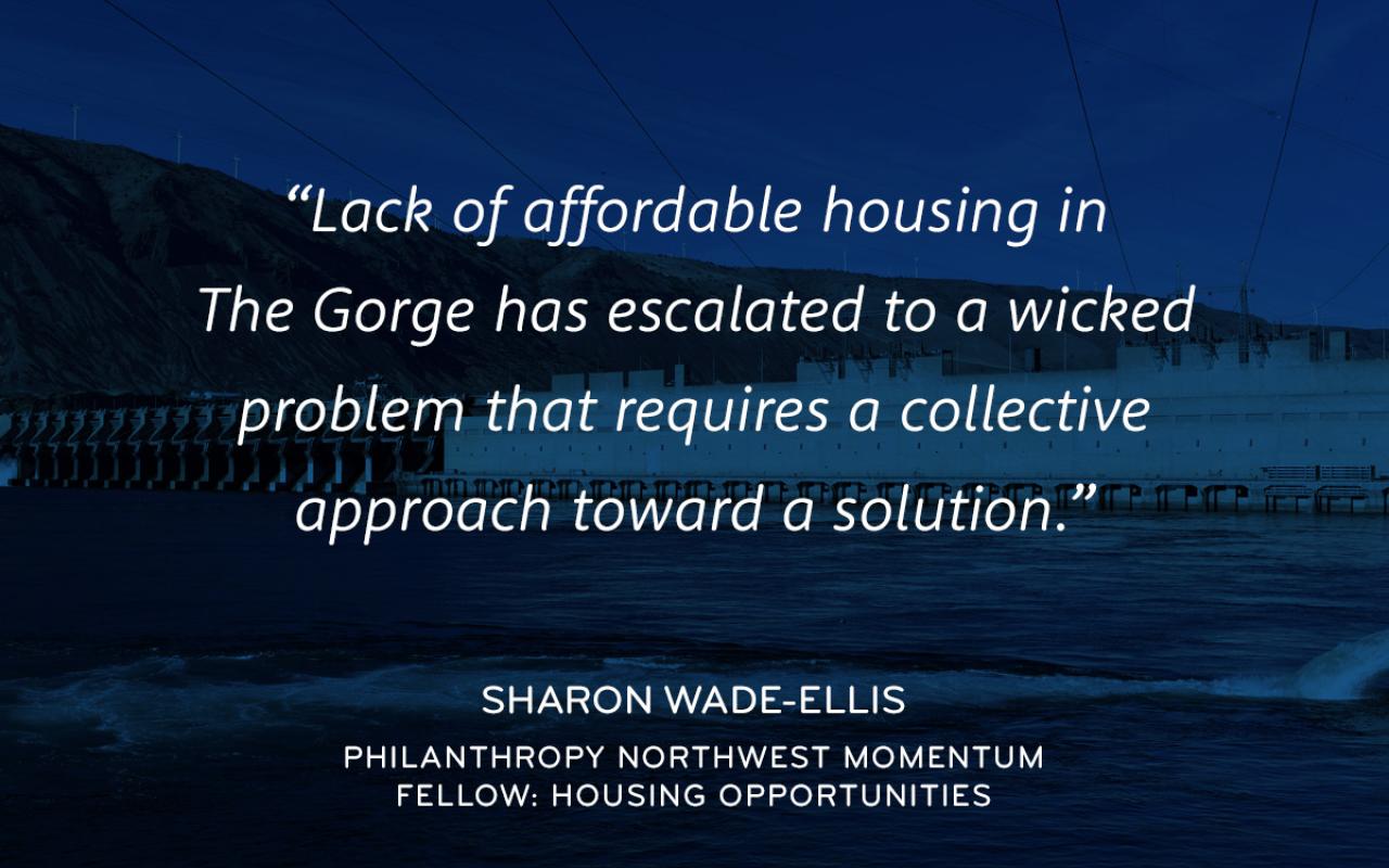 Lack of affordable housing in The Gorge has escalated to a Wicked problem that requires a collective approach toward a solution. - Sharon Wade-Ellis Philanthropy Northwest Momentum Fellow: Housing Opportunities