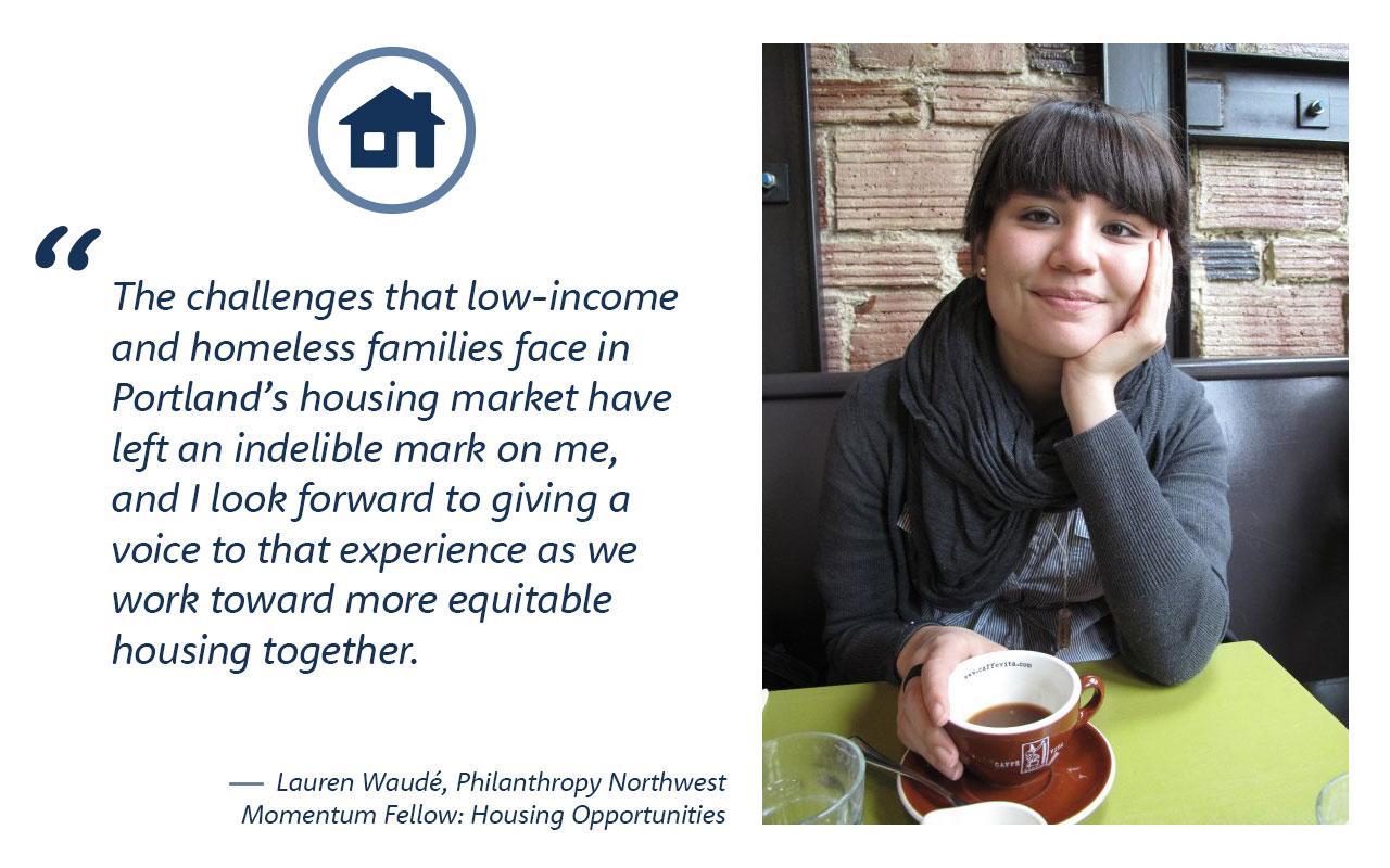 The challenges that low-income and homeless families face in Portland’s housing market have left an indelible mark on me and I look forward to giving a voice to that experience as we work toward more equitable housing together.  - Lauren Waudé