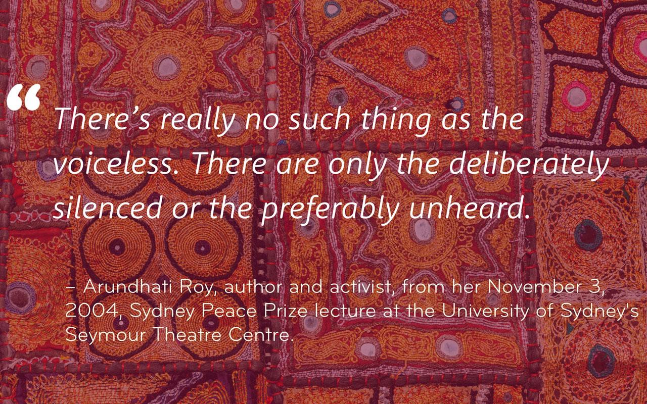 "There’s really no such thing as the voiceless. There are only the deliberately silenced or the preferably unheard." -Arundhati Roy